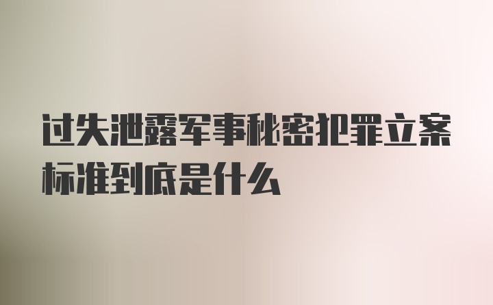 过失泄露军事秘密犯罪立案标准到底是什么