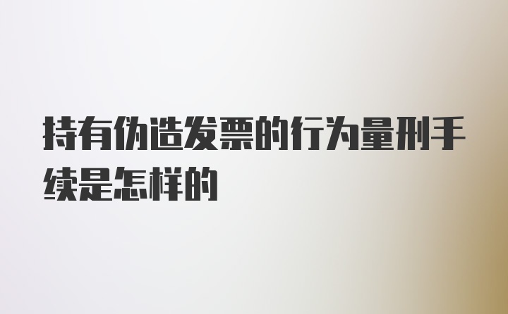 持有伪造发票的行为量刑手续是怎样的