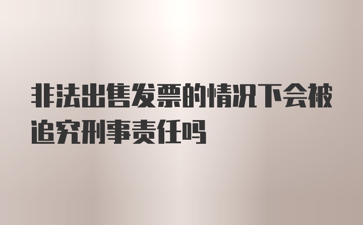 非法出售发票的情况下会被追究刑事责任吗