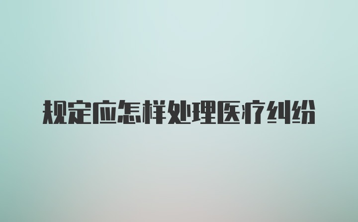 规定应怎样处理医疗纠纷