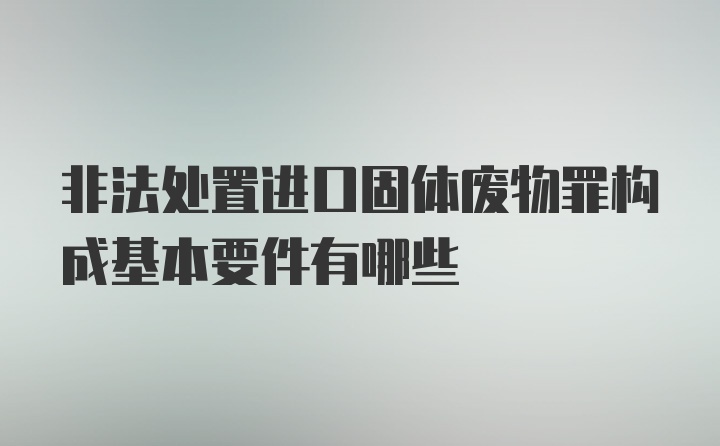 非法处置进口固体废物罪构成基本要件有哪些