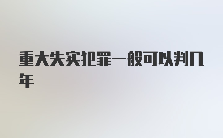 重大失实犯罪一般可以判几年