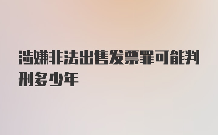 涉嫌非法出售发票罪可能判刑多少年