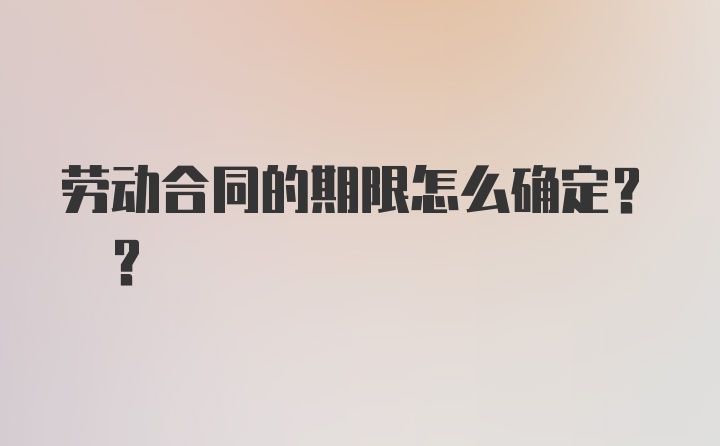 劳动合同的期限怎么确定? ?