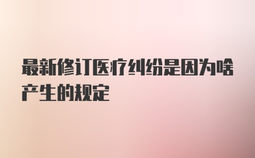 最新修订医疗纠纷是因为啥产生的规定