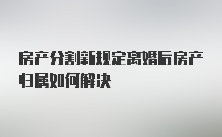 房产分割新规定离婚后房产归属如何解决