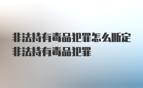 非法持有毒品犯罪怎么断定非法持有毒品犯罪