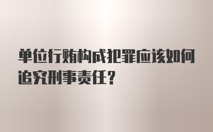 单位行贿构成犯罪应该如何追究刑事责任？