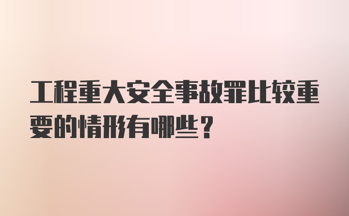 工程重大安全事故罪比较重要的情形有哪些？