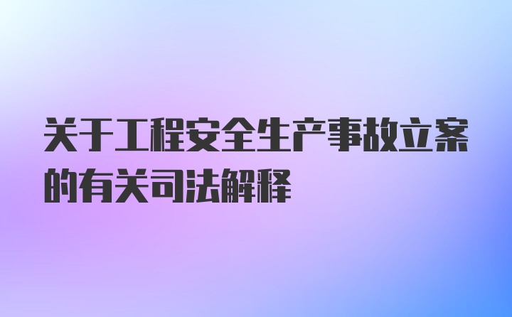 关于工程安全生产事故立案的有关司法解释