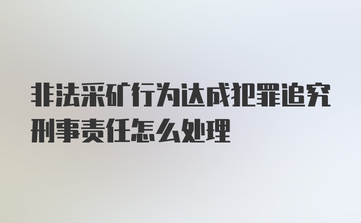 非法采矿行为达成犯罪追究刑事责任怎么处理