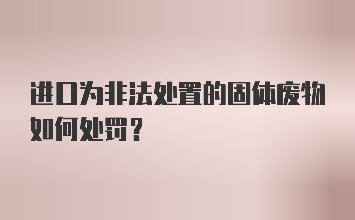 进口为非法处置的固体废物如何处罚？