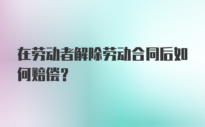 在劳动者解除劳动合同后如何赔偿？