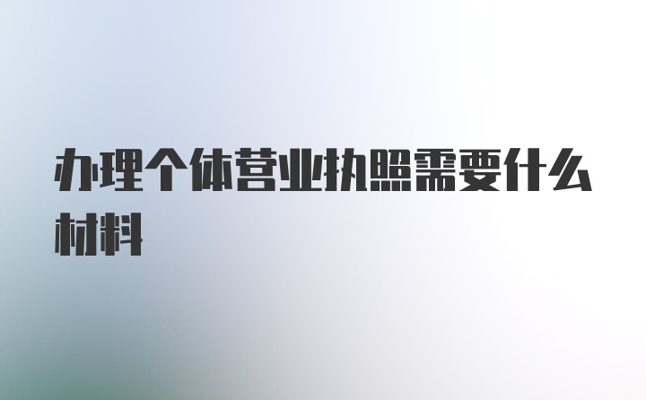 办理个体营业执照需要什么材料