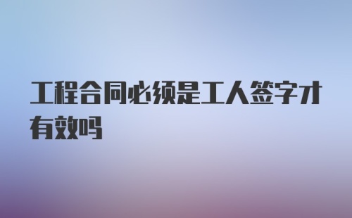 工程合同必须是工人签字才有效吗