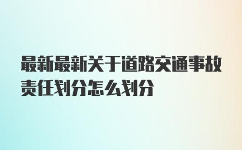 最新最新关于道路交通事故责任划分怎么划分