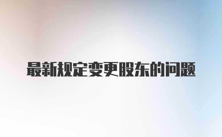 最新规定变更股东的问题