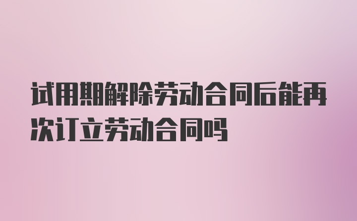 试用期解除劳动合同后能再次订立劳动合同吗