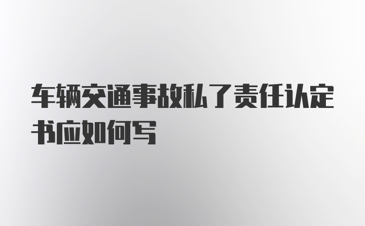 车辆交通事故私了责任认定书应如何写