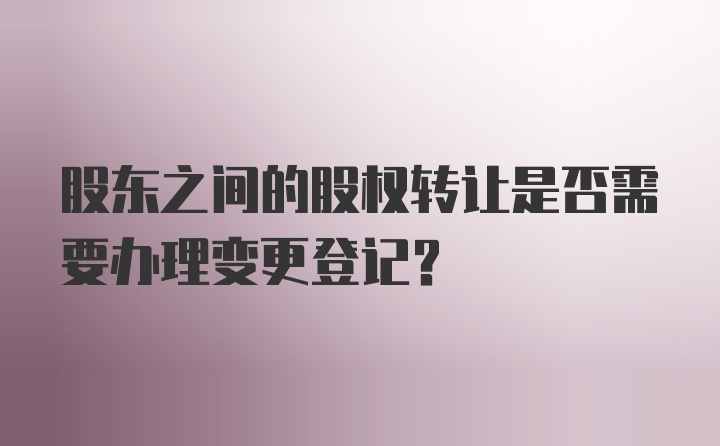 股东之间的股权转让是否需要办理变更登记？