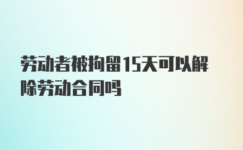 劳动者被拘留15天可以解除劳动合同吗