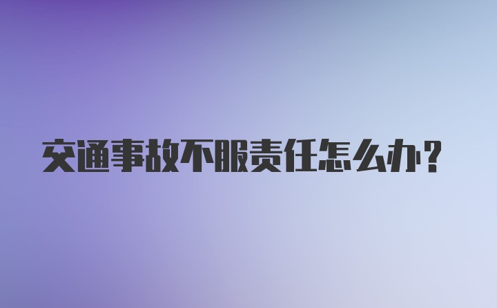 交通事故不服责任怎么办?