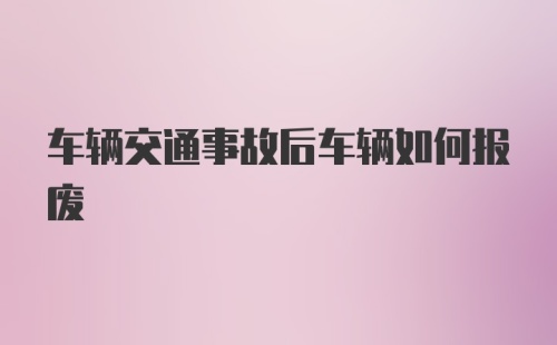 车辆交通事故后车辆如何报废