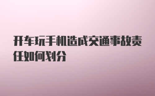 开车玩手机造成交通事故责任如何划分