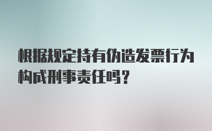 根据规定持有伪造发票行为构成刑事责任吗?