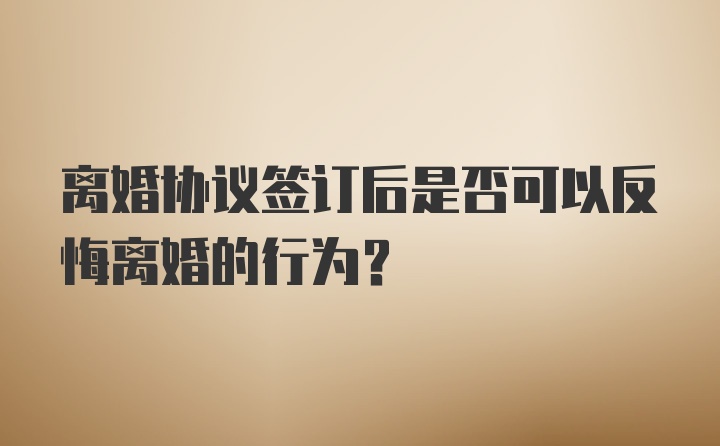 离婚协议签订后是否可以反悔离婚的行为？