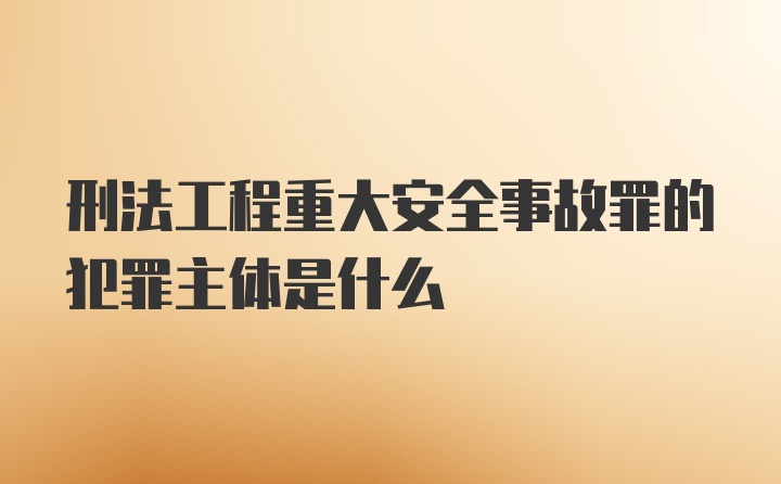 刑法工程重大安全事故罪的犯罪主体是什么