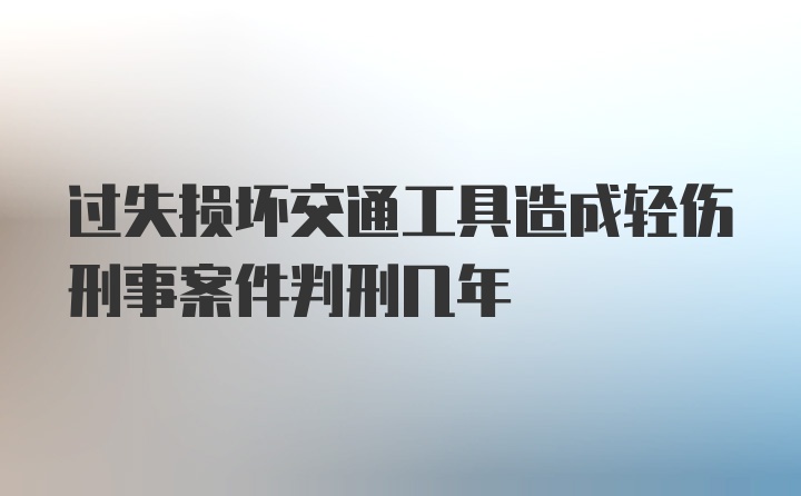 过失损坏交通工具造成轻伤刑事案件判刑几年