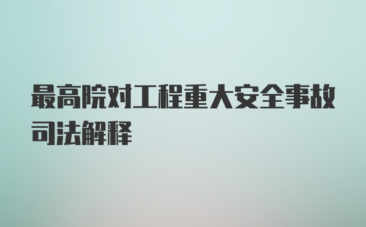 最高院对工程重大安全事故司法解释