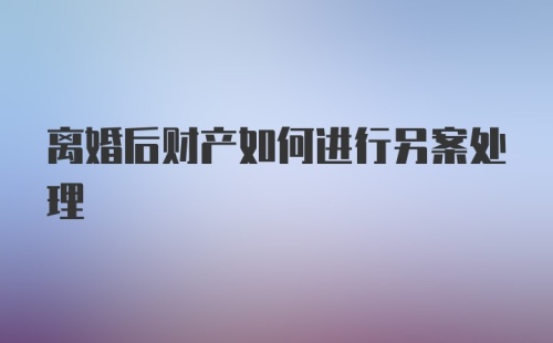 离婚后财产如何进行另案处理