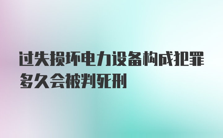 过失损坏电力设备构成犯罪多久会被判死刑