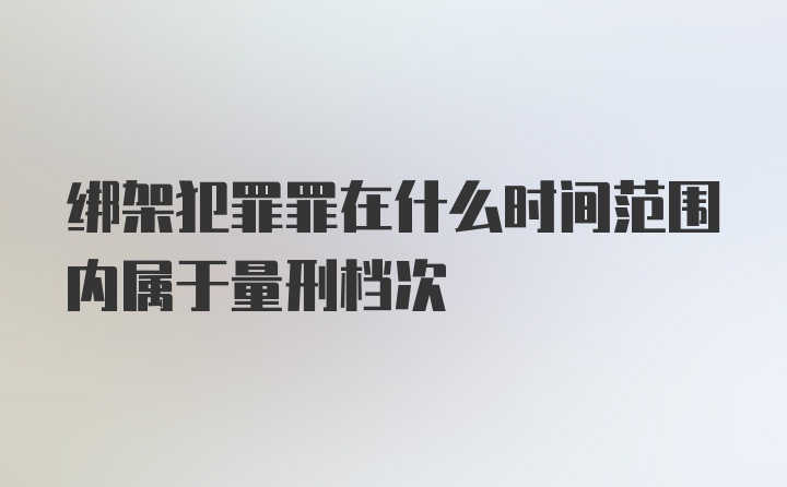 绑架犯罪罪在什么时间范围内属于量刑档次