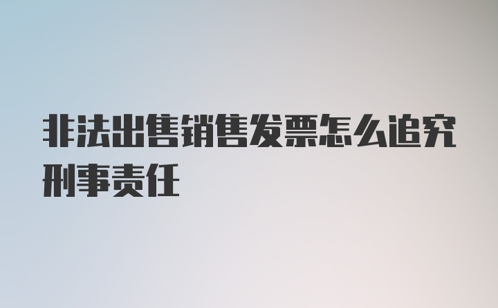 非法出售销售发票怎么追究刑事责任