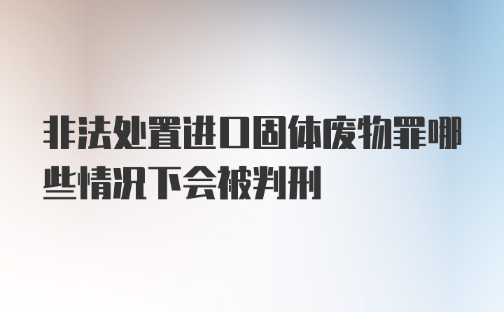 非法处置进口固体废物罪哪些情况下会被判刑