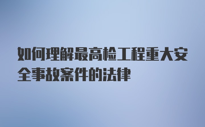 如何理解最高检工程重大安全事故案件的法律