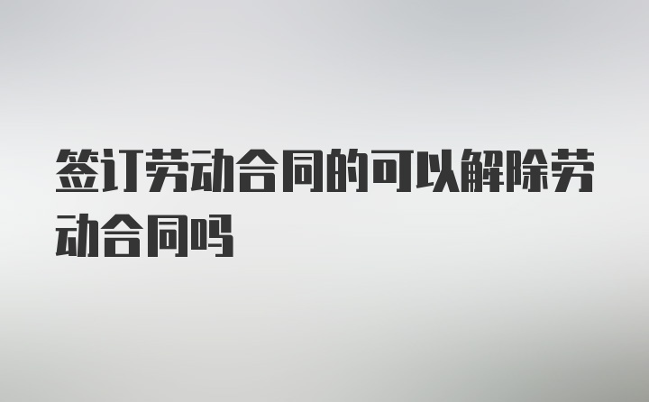 签订劳动合同的可以解除劳动合同吗