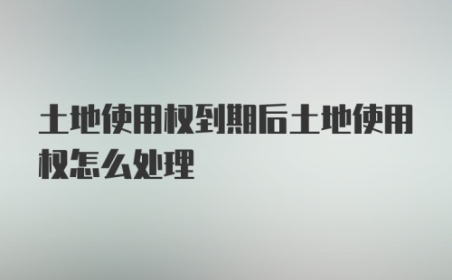 土地使用权到期后土地使用权怎么处理