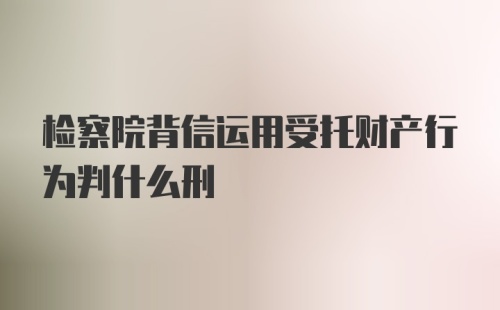 检察院背信运用受托财产行为判什么刑