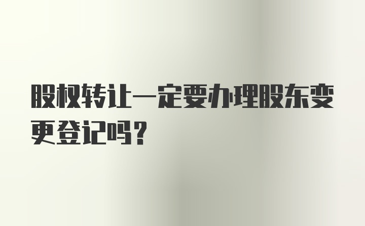 股权转让一定要办理股东变更登记吗?