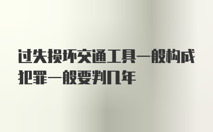 过失损坏交通工具一般构成犯罪一般要判几年