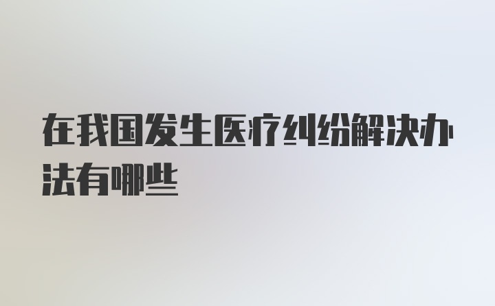 在我国发生医疗纠纷解决办法有哪些