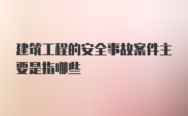 建筑工程的安全事故案件主要是指哪些