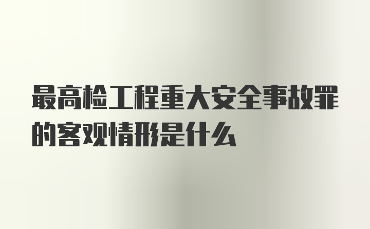 最高检工程重大安全事故罪的客观情形是什么