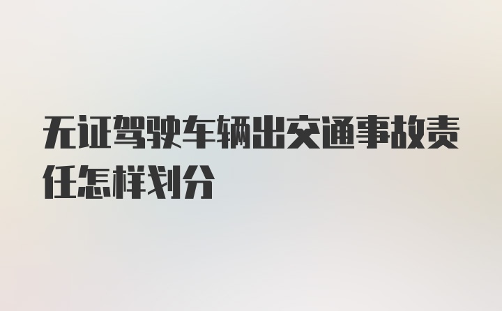 无证驾驶车辆出交通事故责任怎样划分