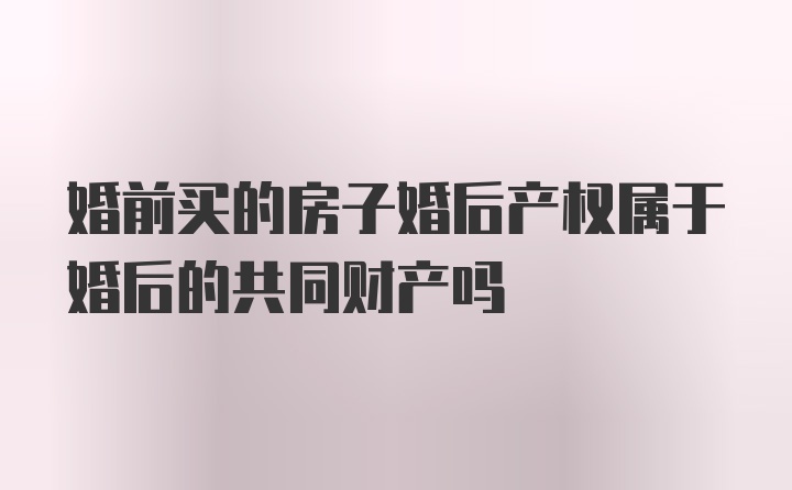 婚前买的房子婚后产权属于婚后的共同财产吗