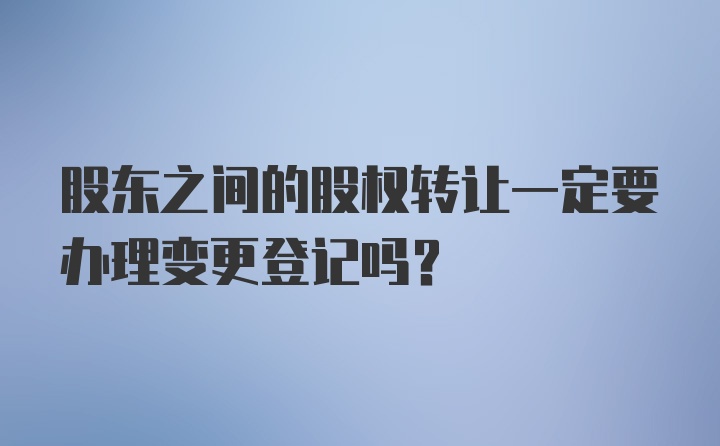 股东之间的股权转让一定要办理变更登记吗？